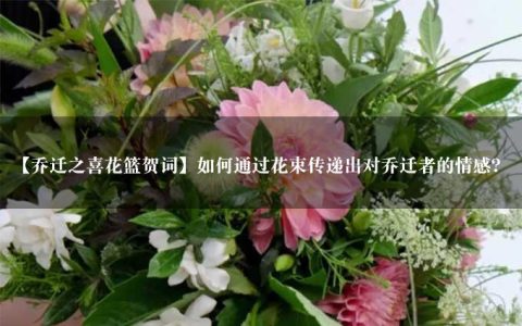 【乔迁之喜花篮贺词】如何通过花束传递出对乔迁者的情感？