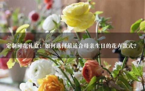 定制鲜花礼盒：如何选择最适合母亲生日的花卉款式？