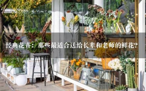 经典花卉：那些最适合送给长辈和老师的鲜花？