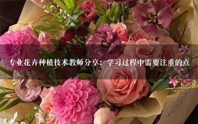 专业花卉种植技术教师分享：学习过程中需要注重的点