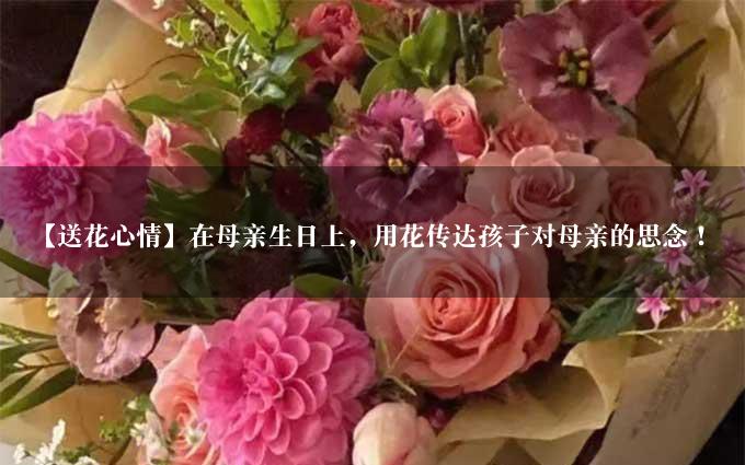 【送花心情】在母亲生日上，用花传达孩子对母亲的思念！